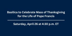 Press Release announcement: Basilica to Celebrate Mass of Thanksgiving for the life of Pope Francis